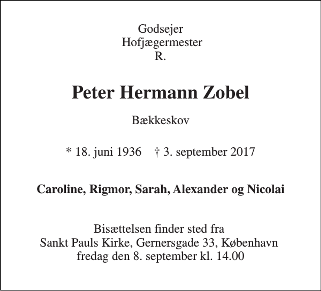 <p>Godsejer Hofjægermester R.<br />Peter Hermann Zobel<br />Bækkeskov<br />* 18. juni 1936 † 3. september 2017<br />Caroline, Rigmor, Sarah, Alexander og Nicolai<br />Bisættelsen finder sted fra Sankt Pauls Kirke, Gernersgade 33, København fredag den 8. september kl. 14.00</p>