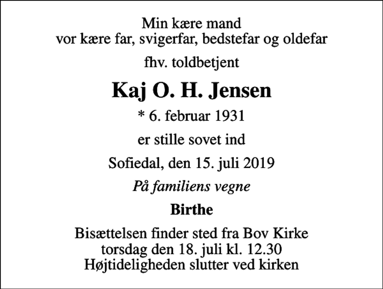 <p>Min kære mand vor kære far, svigerfar, bedstefar og oldefar<br />fhv. toldbetjent<br />Kaj O. H. Jensen<br />* 6. februar 1931<br />er stille sovet ind<br />Sofiedal, den 15. juli 2019<br />På familiens vegne<br />Birthe<br />Bisættelsen finder sted fra Bov Kirke torsdag den 18. juli kl. 12.30 Højtideligheden slutter ved kirken</p>