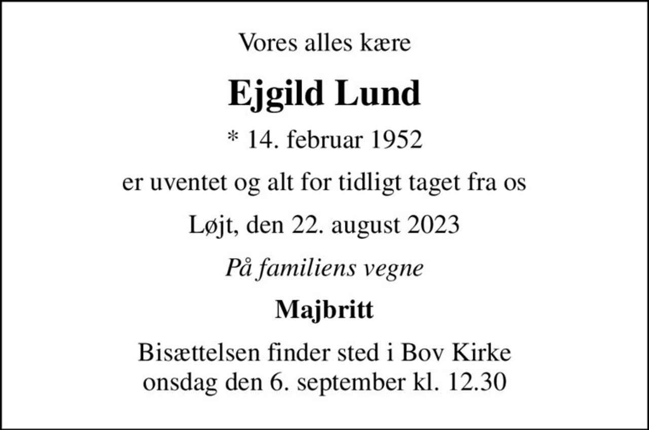 Vores alles kære
Ejgild Lund
* 14. februar 1952
er uventet og alt for tidligt taget fra os
Løjt, den 22. august 2023
På familiens vegne
Majbritt
Bisættelsen finder sted i Bov Kirke  onsdag den 6. september kl. 12.30