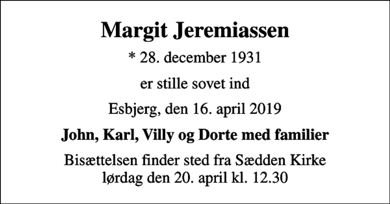 <p>Margit Jeremiassen<br />* 28. december 1931<br />er stille sovet ind<br />Esbjerg, den 16. april 2019<br />John, Karl, Villy og Dorte med familier<br />Bisættelsen finder sted fra Sædden Kirke lørdag den 20. april kl. 12.30</p>