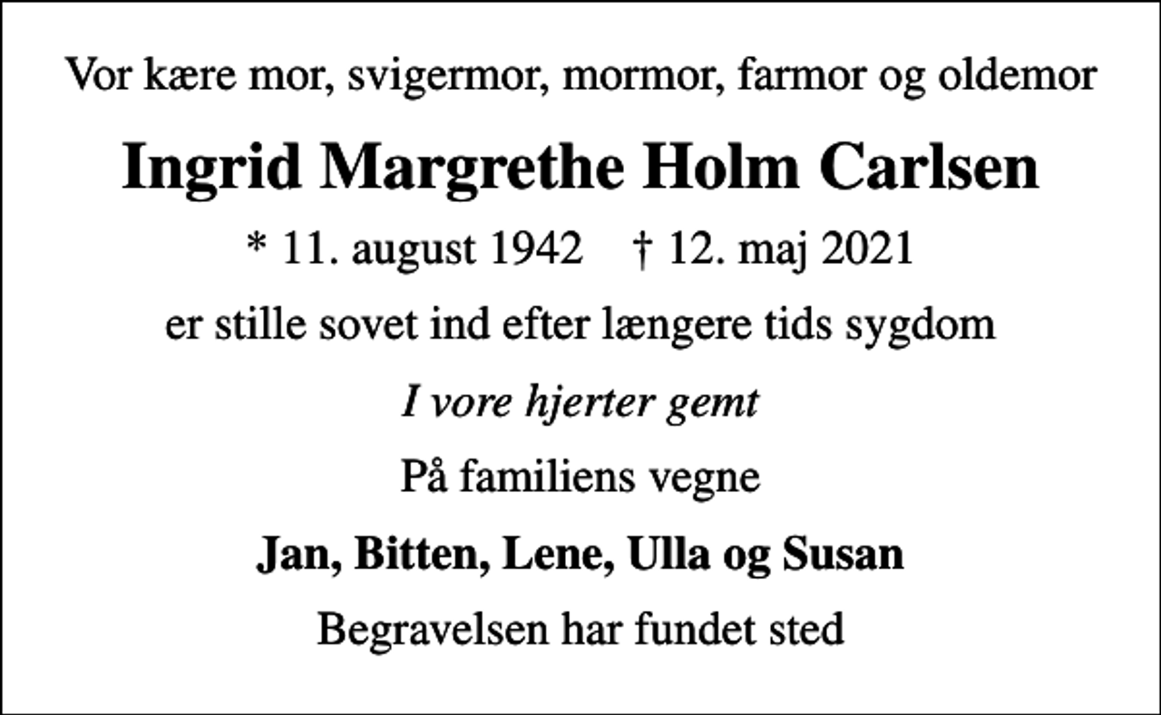 <p>Vor kære mor, svigermor, mormor, farmor og oldemor<br />Ingrid Margrethe Holm Carlsen<br />* 11. august 1942 ✝ 12. maj 2021<br />er stille sovet ind efter længere tids sygdom<br />I vore hjerter gemt<br />På familiens vegne<br />Jan, Bitten, Lene, Ulla og Susan<br />Begravelsen har fundet sted</p>