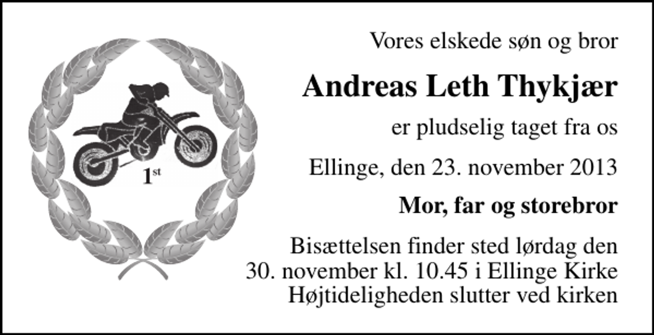 <p>Vores elskede søn og bror<br />Andreas Leth Thykjær<br />er pludselig taget fra os<br />Ellinge, den 23. november 2013<br />Mor, far og storebror<br />Bisættelsen finder sted lørdag den 30. november kl. 10.45 fra Ellinge Kirke Højtideligheden slutter ved kirken</p>