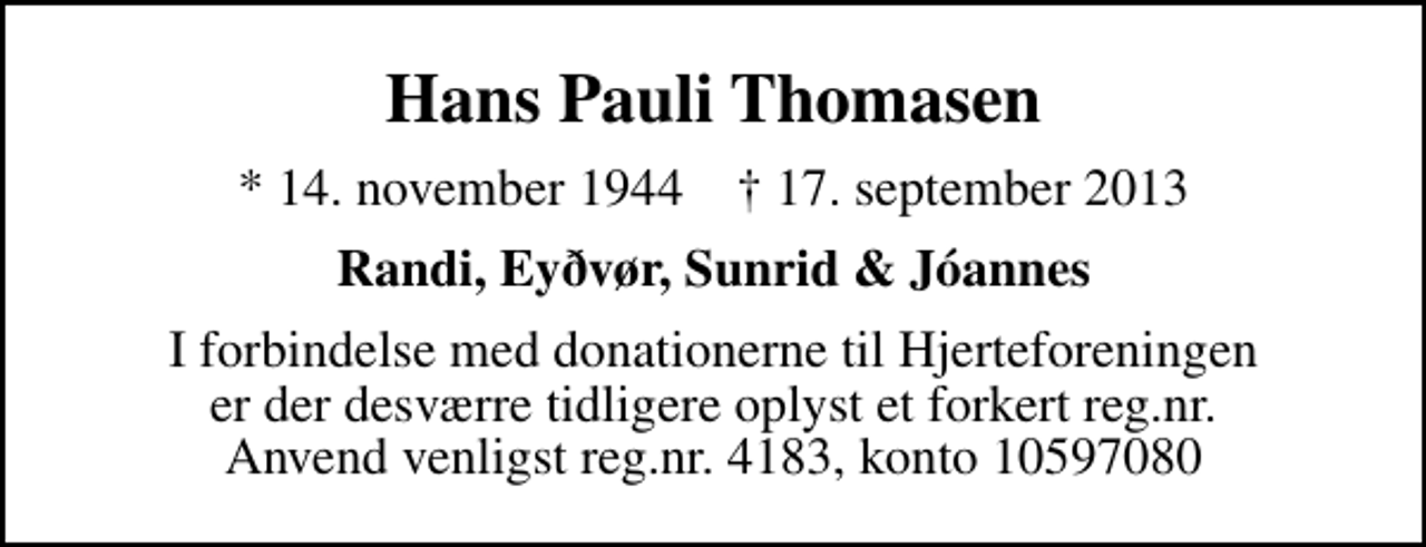 <p>Hans Pauli Thomasen<br />* 14. november 1944 ✝ 17. september 2013<br />Randi, Eyðvør, Sunrid &amp; Jóannes<br />I forbindelse med donationerne til Hjerteforeningen er der desværre tidligere oplyst et forkert reg.nr. Anvend venligst reg.nr. 4183, konto 10597080</p>