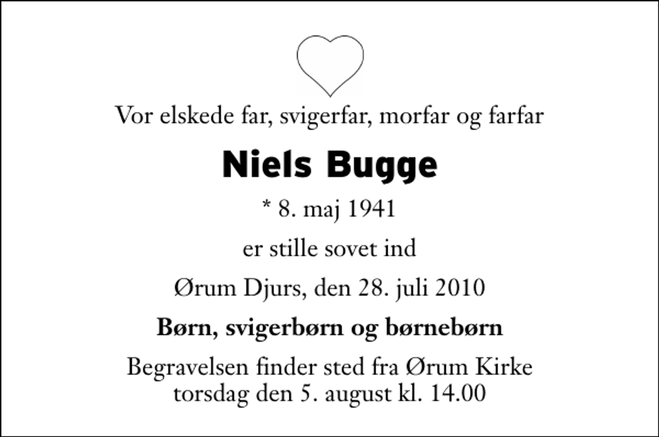 <p>Vor elskede far, svigerfar, morfar og farfar<br />Niels Bugge<br />* 8. maj 1941<br />er stille sovet ind<br />Ørum Djurs, den 28. juli 2010<br />Børn, svigerbørn og børnebørn<br />Begravelsen finder sted fra Ørum Kirke torsdag den 5. august kl. 14.00</p>