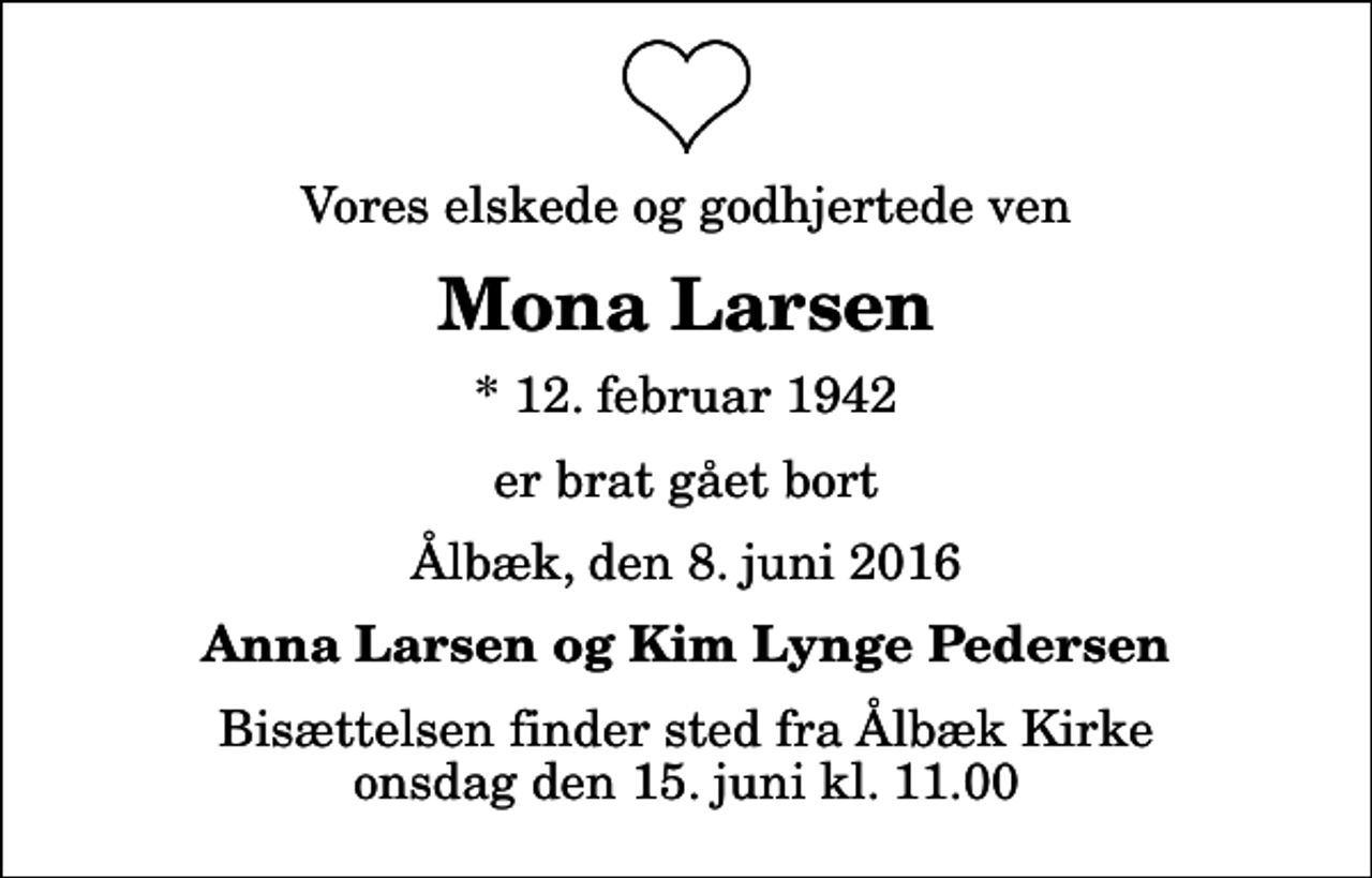 <p>Vores elskede og godhjertede ven<br />Mona Larsen<br />* 12. februar 1942<br />er brat gået bort<br />Ålbæk, den 8. juni 2016<br />Anna Larsen og Kim Lynge Pedersen<br />Bisættelsen finder sted fra Ålbæk Kirke onsdag den 15. juni kl. 11.00</p>