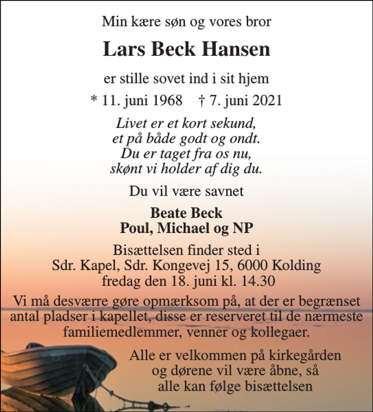 <p>Min kære søn og vores bror<br />Lars Beck Hansen<br />er stille sovet ind i sit hjem<br />*​ 11. juni 1968​ †​ 7. juni 2021<br />Livet er et kort sekund, et på både godt og ondt. Du er taget fra os nu, skønt vi holder af dig du.<br />Du vil være savnet<br />Beate Beck Poul, Michael og NP<br />Bisættelsen​ finder sted i Sdr. Kapel​, Sdr. Kongevej 15, 6000 Kolding fredag den 18. juni​ kl. 14.30<br />Vi må desværre gøre opmærksom på, at der er begrænset antal pladser i kapellet, disse er reserveret til de nærmeste familiemedlemmer, venner og kollegaer.<br />Alle er velkommen på kirkegården og dørene vil være åbne, så alle kan følge bisættelsen</p>