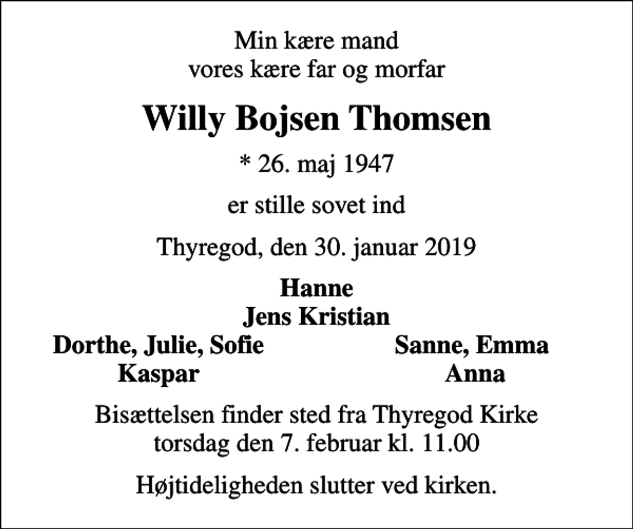 <p>Min kære mand vores kære far og morfar<br />Willy Bojsen Thomsen<br />* 26. maj 1947<br />er stille sovet ind<br />Thyregod, den 30. januar 2019<br />Hanne Jens Kristian<br />Dorthe, Julie, Sofie<br />Sanne, Emma<br />Kaspar<br />Anna<br />Bisættelsen finder sted fra Thyregod Kirke torsdag den 7. februar kl. 11.00<br />Højtideligheden slutter ved kirken.</p>