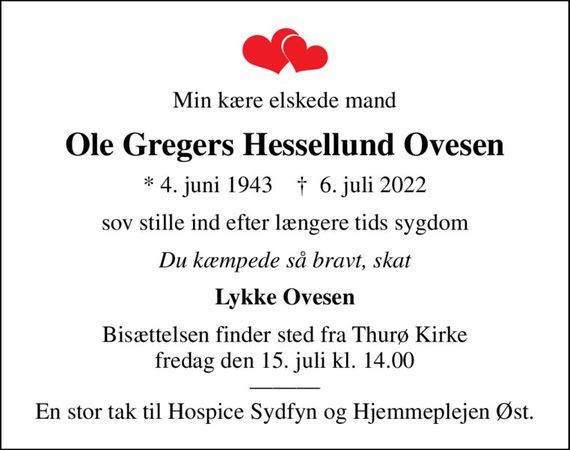 Min kære elskede mand
Ole Gregers Hessellund Ovesen
* 4. juni 1943    &#x271d; 6. juli 2022
sov stille ind efter længere tids sygdom
Du kæmpede så bravt, skat
Lykke Ovesen
Bisættelsen finder sted fra Thurø Kirke  fredag den 15. juli kl. 14.00   En stor tak til Hospice Sydfyn og Hjemmeplejen Øst.