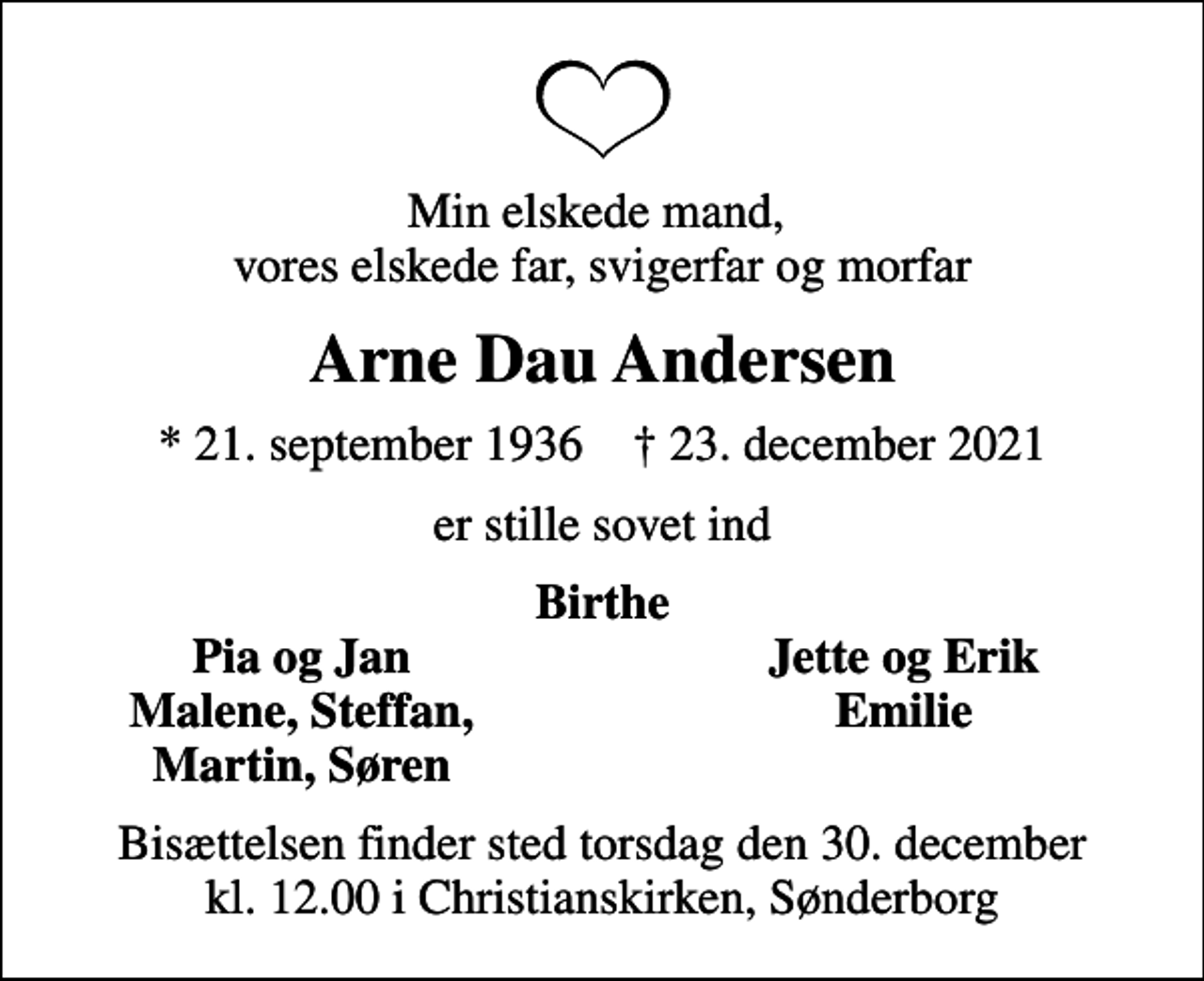 <p>Min elskede mand, vores elskede far, svigerfar og morfar<br />Arne Dau Andersen<br />* 21. september 1936 ✝ 23. december 2021<br />er stille sovet ind<br />Birthe<br />Pia og Jan<br />Jette og Erik<br />Malene, Steffan,<br />Emilie<br />Martin, Søren<br />Bisættelsen finder sted torsdag den 30. december kl. 12.00 i Christianskirken, Sønderborg</p>