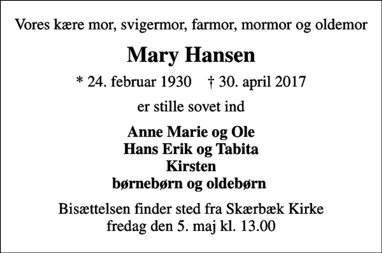 <p>Vores kære mor, svigermor, farmor, mormor og oldemor<br />Mary Hansen<br />* 24. februar 1930 ✝ 30. april 2017<br />er stille sovet ind<br />Anne Marie og Ole Hans Erik og Tabita Kirsten børnebørn og oldebørn<br />Bisættelsen finder sted fra Skærbæk Kirke fredag den 5. maj kl. 13.00</p>