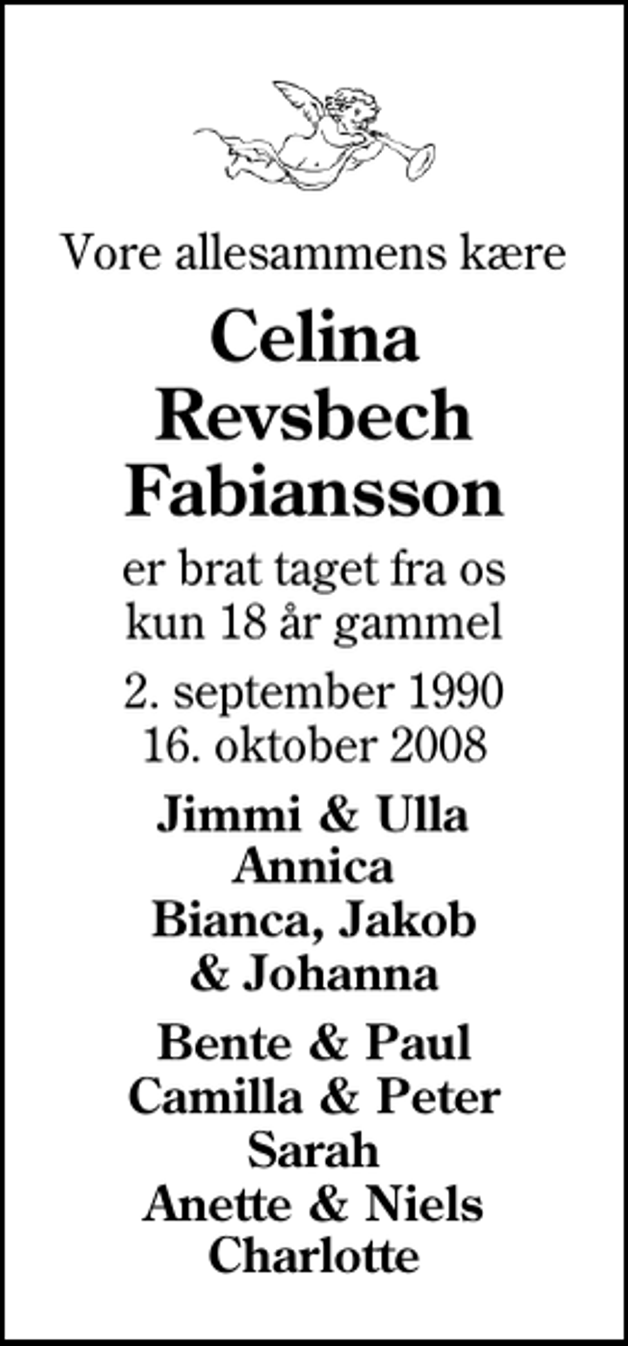 <p>Vore allesammens kære<br />Celina Revsbech Fabiansson<br />er brat taget fra os kun 18 år gammel<br />2. september 1990<br />16. oktober 2008<br />Jimmi &amp; Ulla Annica Bianca, Jakob &amp; Johanna<br />Bente &amp; Paul Camilla &amp; Peter Sarah Anette &amp; Niels Charlotte</p>