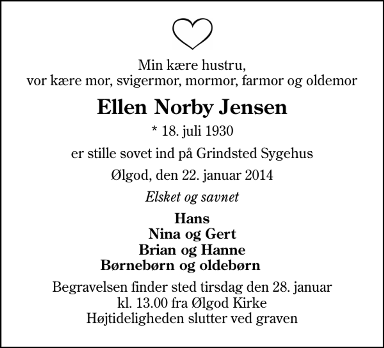 <p>Min kære hustru, vor kære mor, svigermor, mormor, farmor og oldemor<br />Ellen Norby Jensen<br />* 18. juli 1930<br />er stille sovet ind på Grindsted Sygehus<br />Ølgod, den 22. januar 2014<br />Elsket og savnet<br />Hans Nina og Gert Brian og Hanne Børnebørn og oldebørn<br />Begravelsen finder sted tirsdag den 28. januar kl. 13.00 fra Ølgod Kirke Højtideligheden slutter ved graven</p>