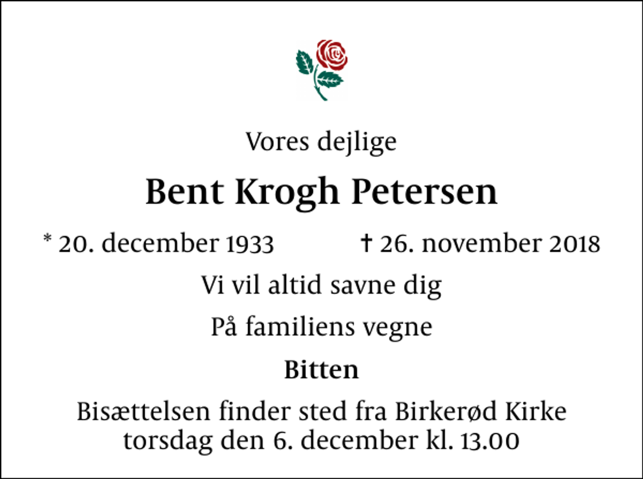 <p>Vores dejlige<br />Bent Krogh Petersen<br />* 20. december 1933 ✝ 26. november 2018<br />Vi vil altid savne dig<br />På familiens vegne<br />Bitten<br />Bisættelsen finder sted fra Birkerød Kirke torsdag den 6. december kl. 13.00</p>