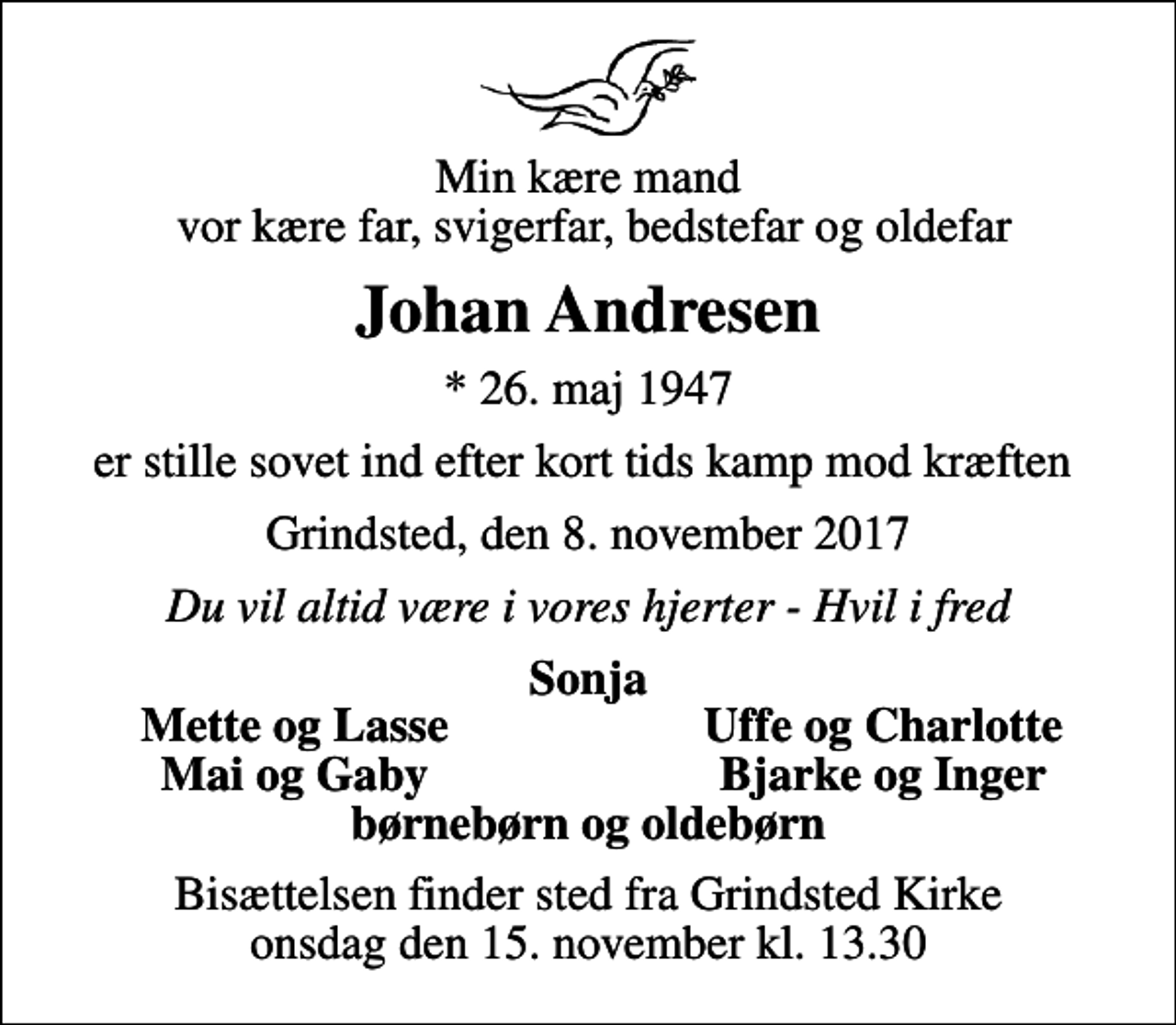 <p>Min kære mand vor kære far, svigerfar, bedstefar og oldefar<br />Johan Andresen<br />* 26. maj 1947<br />er stille sovet ind efter kort tids kamp mod kræften<br />Grindsted, den 8. november 2017<br />Du vil altid være i vores hjerter - Hvil i fred<br />Sonja<br />Mette og Lasse<br />Uffe og Charlotte<br />Mai og Gaby<br />Bjarke og Inger<br />Bisættelsen finder sted fra Grindsted Kirke onsdag den 15. november kl. 13.30</p>