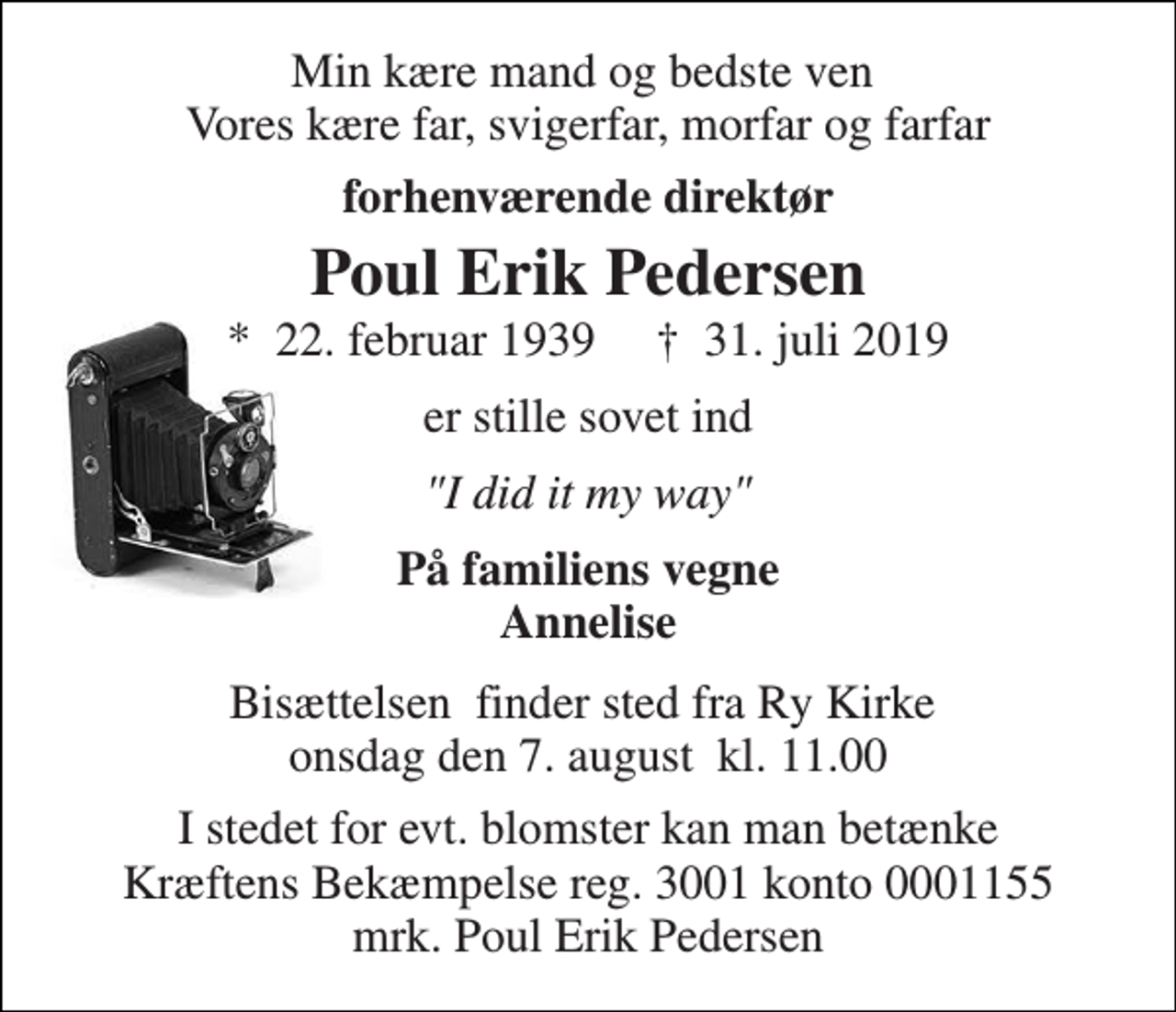 <p>Min kære mand og bedste ven Vores kære far, svigerfar, morfar og farfar<br />forhenværende direktør<br />Poul Erik Pedersen<br />*​ 22. februar 1939​ †​ 31. juli 2019<br />er stille sovet ind<br />"I did it my way"<br />På familiens vegne Annelise<br />Bisættelsen​ finder sted fra Ry Kirke​ onsdag den 7. august​ kl. 11.00<br />I stedet for evt. blomster kan man betænke Kræftens Bekæmpelse reg. 3001 konto 0001155 mrk. Poul Erik Pedersen</p>