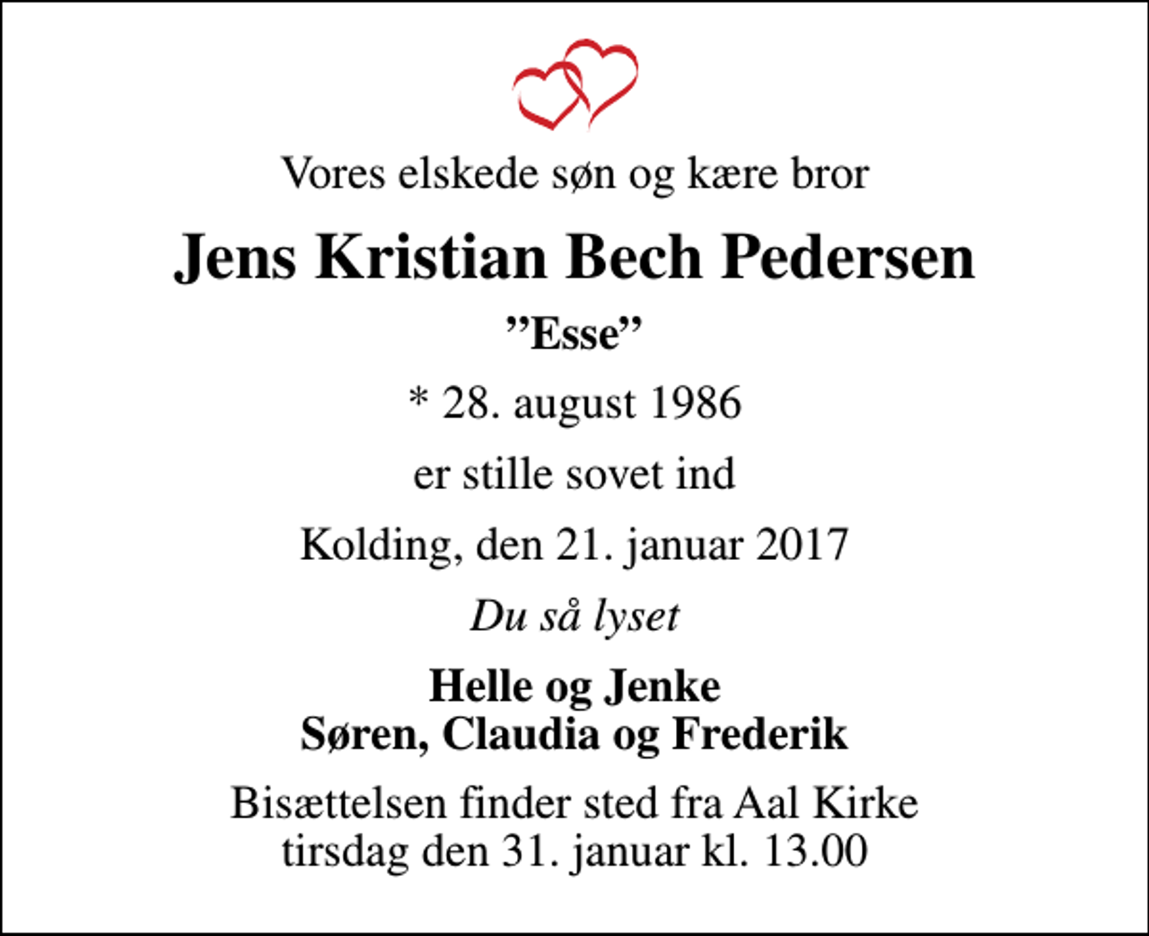 <p>Vores elskede søn og kære bror<br />Jens Kristian Bech Pedersen<br />Esse<br />* 28. august 1986<br />er stille sovet ind<br />Kolding, den 21. januar 2017<br />Du så lyset<br />Helle og Jenke Søren, Claudia og Frederik<br />Bisættelsen finder sted fra Aal Kirke tirsdag den 31. januar kl. 13.00</p>