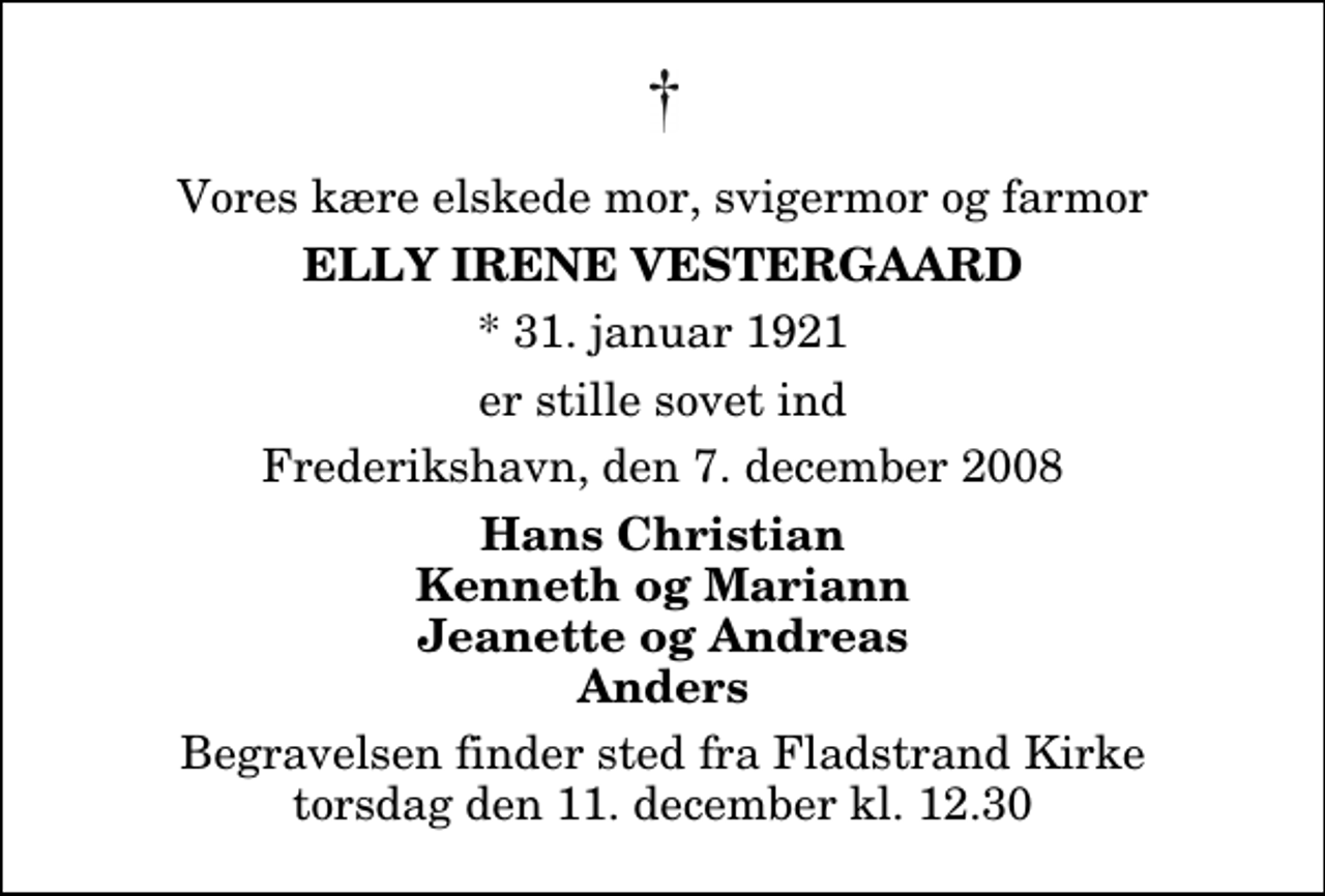 <p>Vores kære elskede mor, svigermor og farmor<br />Elly Irene Vestergaard<br />* 31. januar 1921<br />er stille sovet ind<br />Frederikshavn, den 7. december 2008<br />Hans Christian Kenneth og Mariann Jeanette og Andreas Anders<br />Begravelsen finder sted fra Fladstrand Kirke torsdag den 11. december kl. 12.30</p>