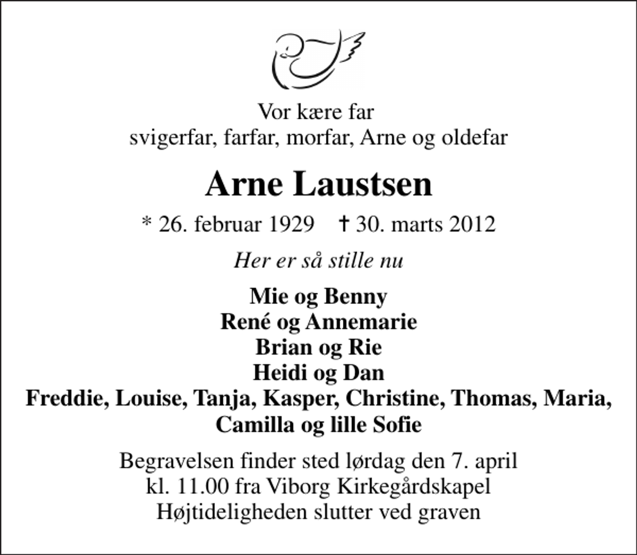 <p>Vor kære far svigerfar, farfar, morfar, Arne og oldefar<br />Arne Laustsen<br />* 26. februar 1929 ✝ 30. marts 2012<br />Her er så stille nu<br />Mie og Benny René og Annemarie Brian og Rie Heidi og Dan Freddie, Louise, Tanja, Kasper, Christine, Thomas, Maria, Camilla og lille Sofie<br />Begravelsen finder sted lørdag den 7. april kl. 11.00 fra Viborg Kirkegårdskapel Højtideligheden slutter ved graven</p>