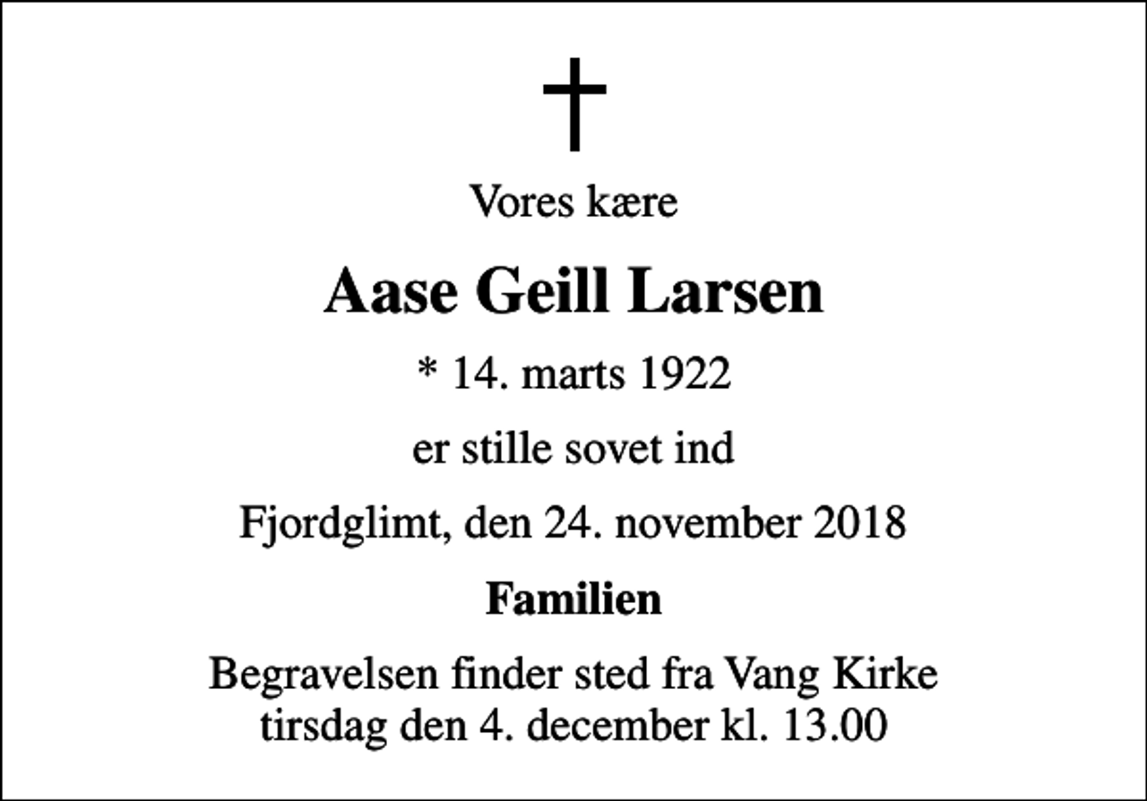 <p>Vores kære<br />Aase Geill Larsen<br />* 14. marts 1922<br />er stille sovet ind<br />Fjordglimt, den 24. november 2018<br />Familien<br />Begravelsen finder sted fra Vang Kirke tirsdag den 4. december kl. 13.00</p>