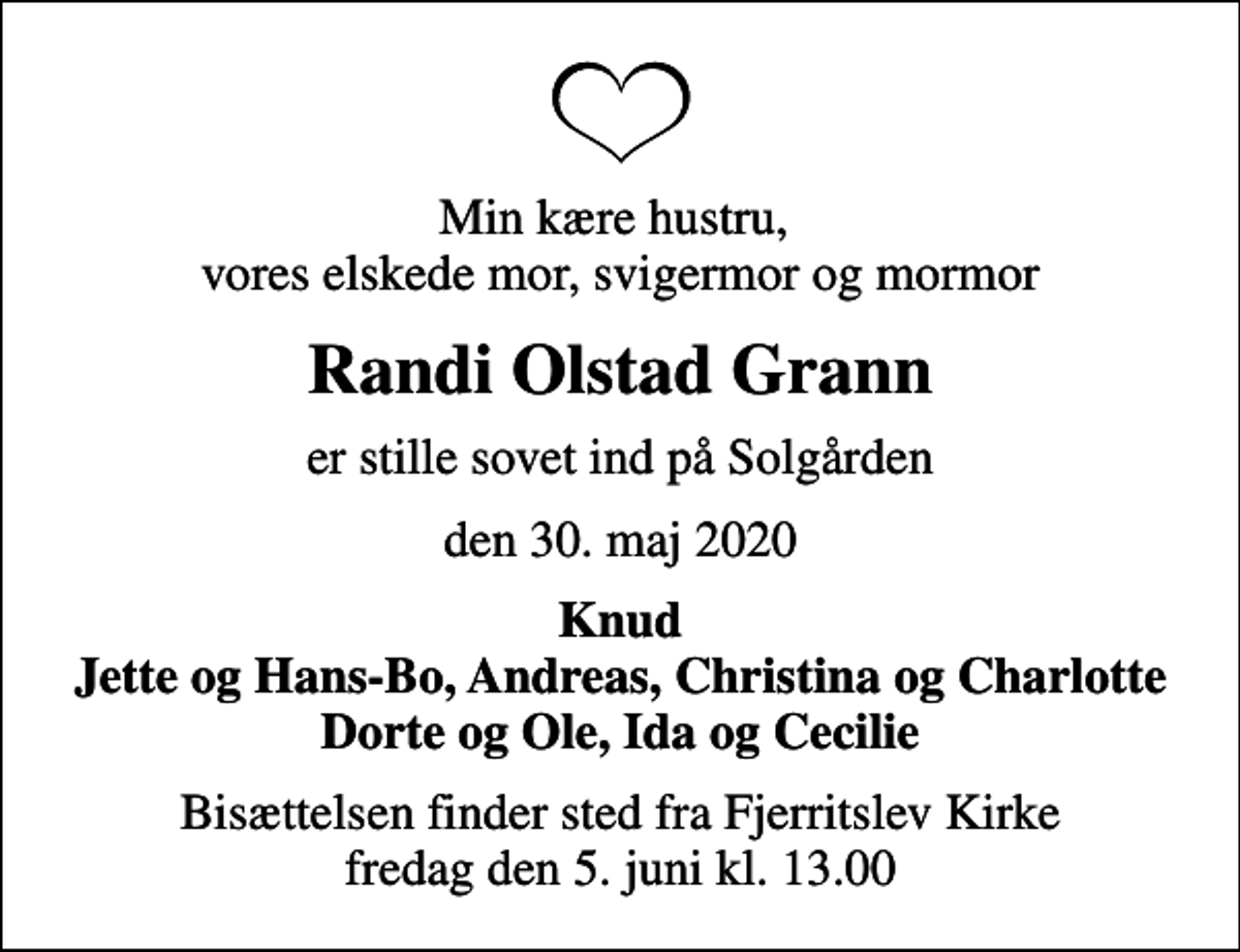 <p>Min kære hustru, vores elskede mor, svigermor og mormor<br />Randi Olstad Grann<br />er stille sovet ind på Solgården<br />den 30. maj 2020<br />Knud Jette og Hans-Bo, Andreas, Christina og Charlotte Dorte og Ole, Ida og Cecilie<br />Bisættelsen finder sted fra Fjerritslev Kirke fredag den 5. juni kl. 13.00</p>