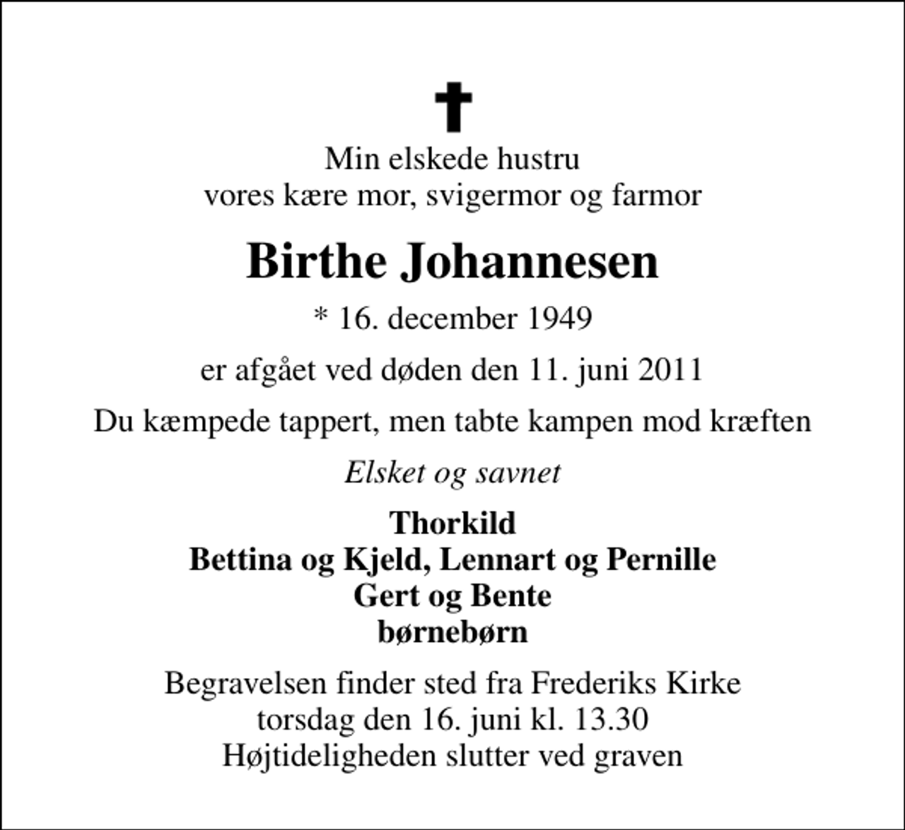 <p>Min elskede hustru vores kære mor, svigermor og farmor<br />Birthe Johannesen<br />* 16. december 1949<br />er afgået ved døden den 11. juni 2011<br />Du kæmpede tappert, men tabte kampen mod kræften<br />Elsket og savnet<br />Thorkild Bettina og Kjeld, Lennart og Pernille Gert og Bente børnebørn<br />Begravelsen finder sted fra Frederiks Kirke torsdag den 16. juni kl. 13.30 Højtideligheden slutter ved graven</p>