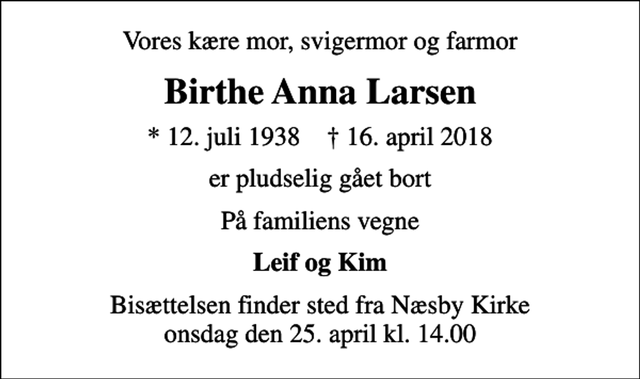 <p>Vores kære mor, svigermor og farmor<br />Birthe Anna Larsen<br />* 12. juli 1938 ✝ 16. april 2018<br />er pludselig gået bort<br />På familiens vegne<br />Leif og Kim<br />Bisættelsen finder sted fra Næsby Kirke onsdag den 25. april kl. 14.00</p>