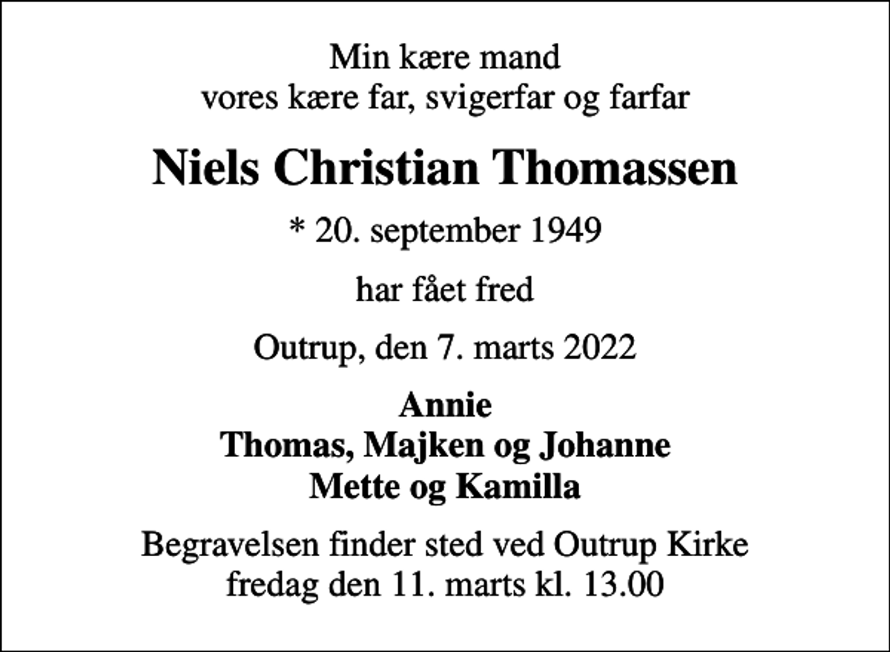 <p>Min kære mand vores kære far, svigerfar og farfar<br />Niels Christian Thomassen<br />* 20. september 1949<br />har fået fred<br />Outrup, den 7. marts 2022<br />Annie Thomas, Majken og Johanne Mette og Kamilla<br />Begravelsen finder sted ved Outrup Kirke fredag den 11. marts kl. 13.00</p>