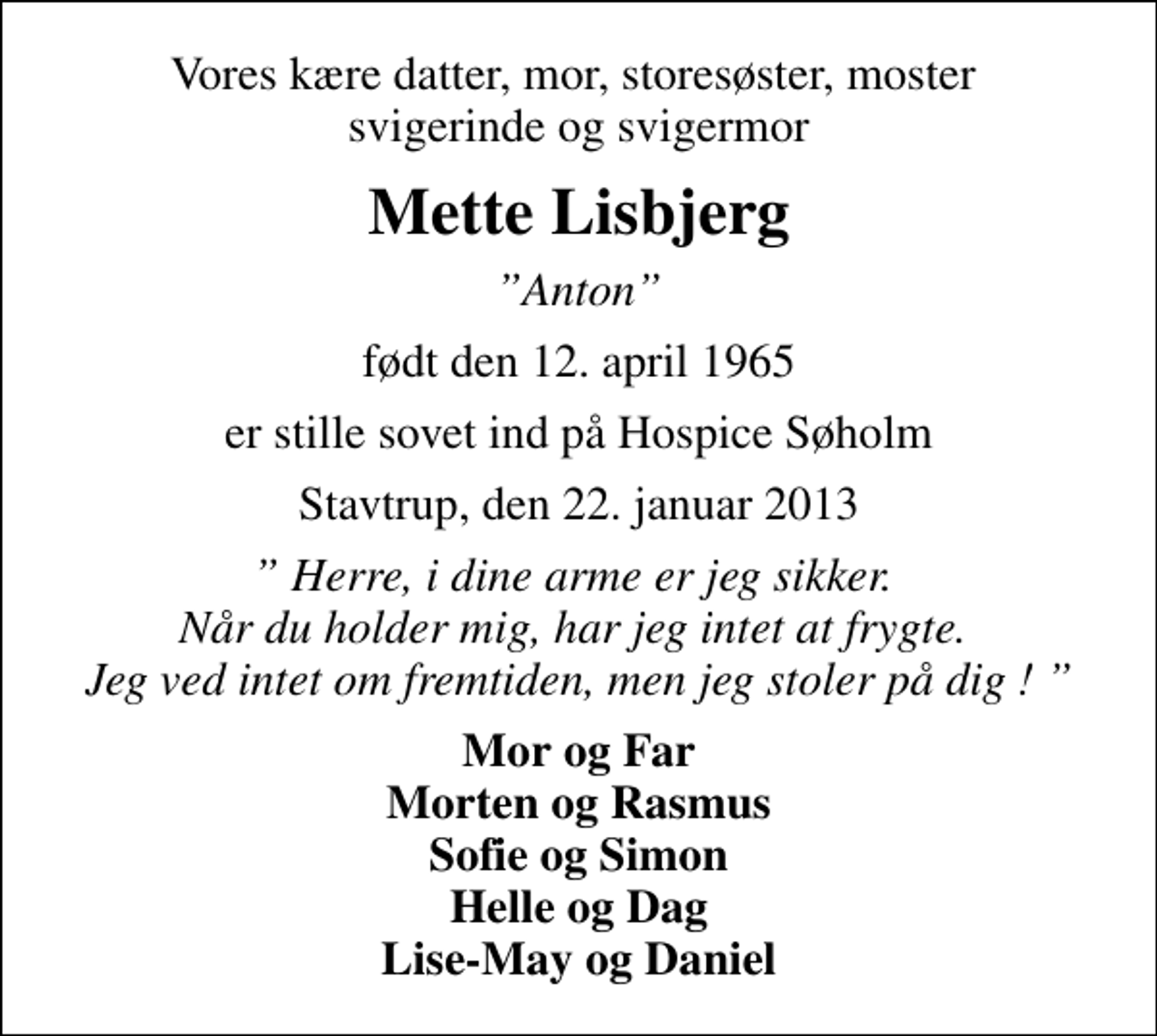 <p>Vores kære datter, mor, storesøster, moster svigerinde og svigermor<br />Mette Lisbjerg<br />Anton<br />født den 12. april 1965<br />er stille sovet ind på Hospice Søholm<br />Stavtrup, den 22. januar 2013<br />Herre, i dine arme er jeg sikker. Når du holder mig, har jeg intet at frygte. Jeg ved intet om fremtiden, men jeg stoler på dig !<br />Mor og Far Morten og Rasmus Sofie og Simon Helle og Dag Lise-May og Daniel</p>