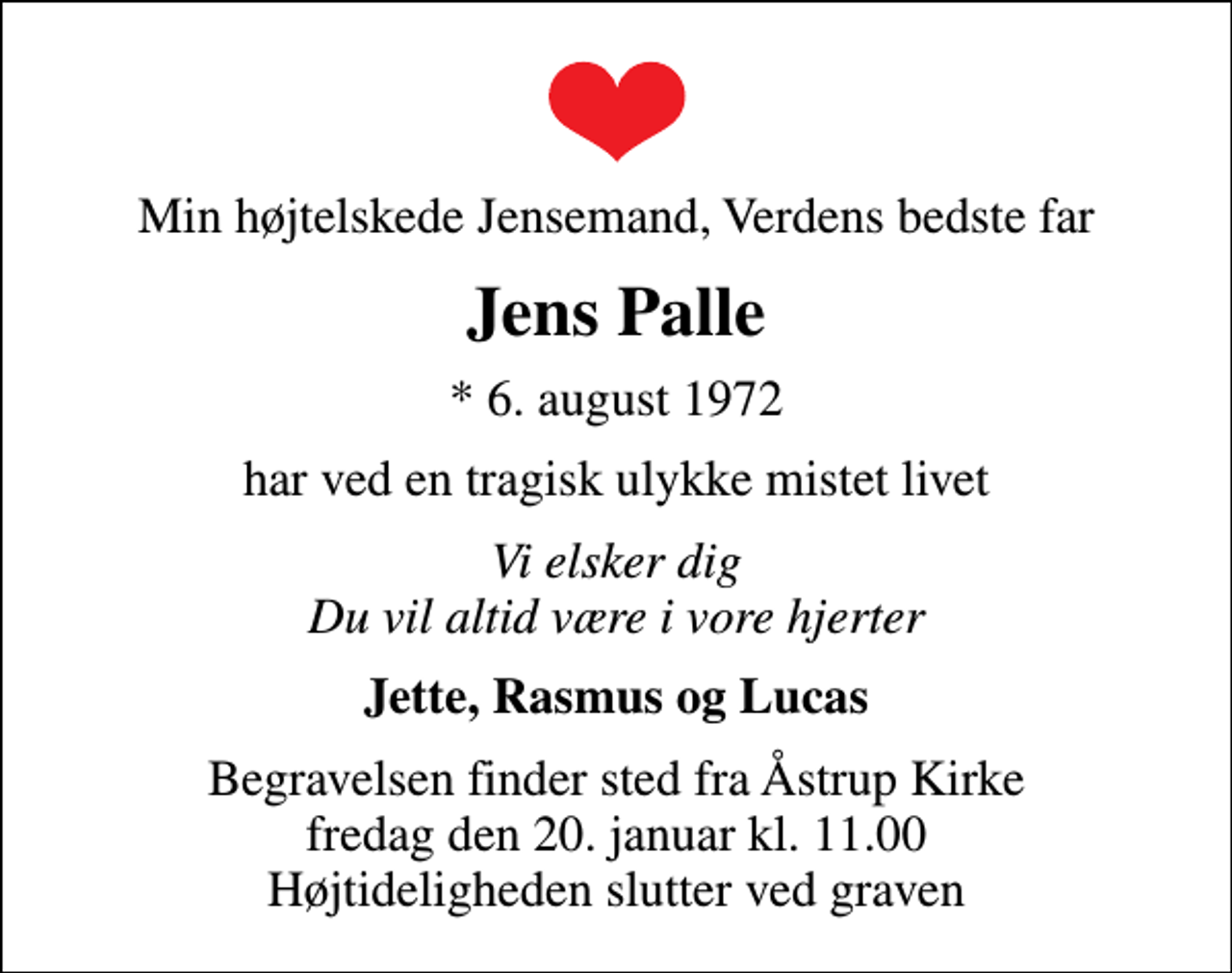<p>Min højtelskede Jensemand, Verdens bedste far<br />Jens Palle<br />* 6. august 1972<br />har ved en tragisk ulykke mistet livet<br />Vi elsker dig Du vil altid være i vore hjerter<br />Jette, Rasmus og Lucas<br />Begravelsen finder sted fra Åstrup Kirke fredag den 20. januar kl. 11.00 Højtideligheden slutter ved graven</p>