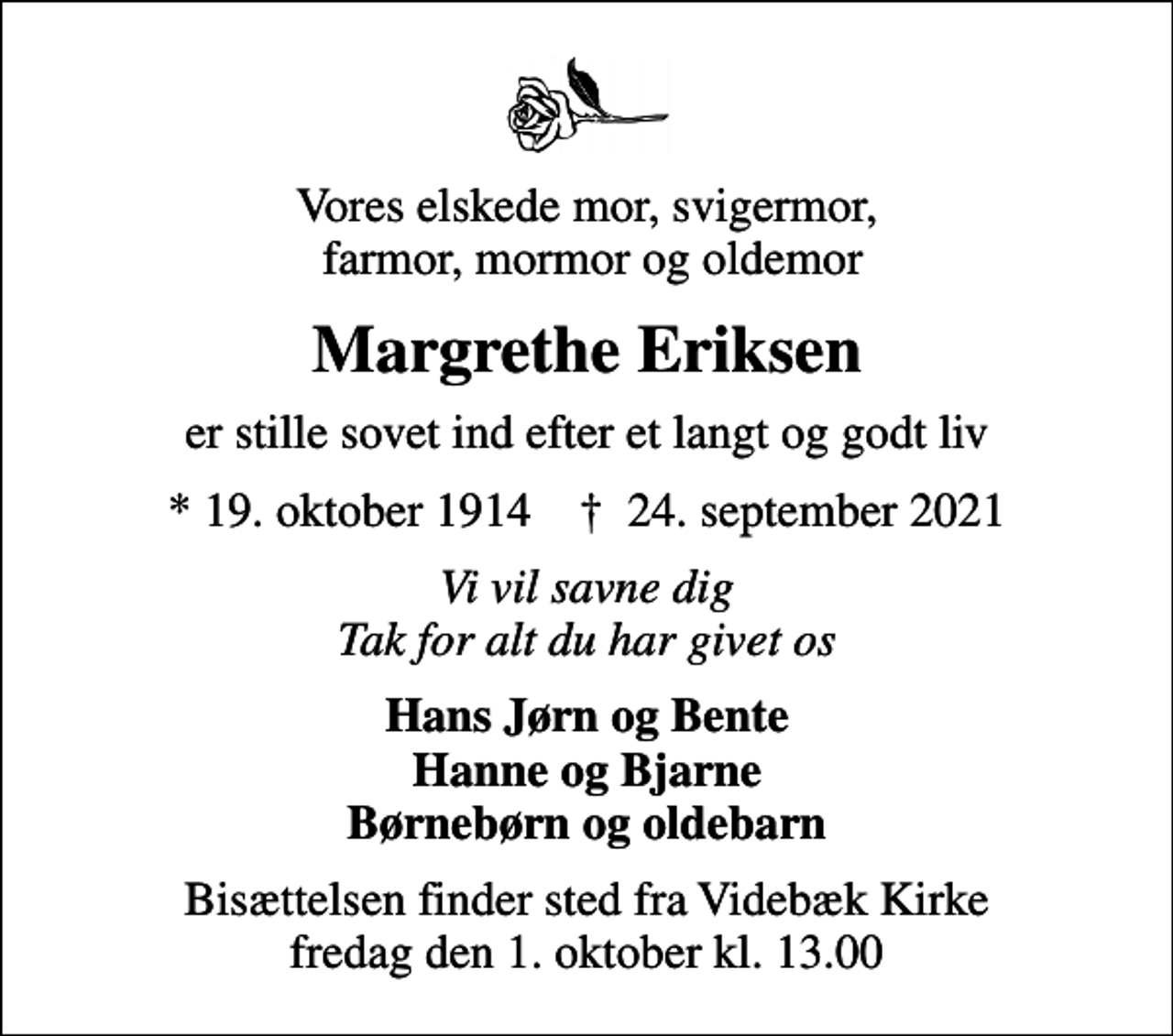 <p>Vores elskede mor, svigermor, farmor, mormor og oldemor<br />Margrethe Eriksen<br />er stille sovet ind efter et langt og godt liv<br />* 19. oktober 1914 ✝ 24. september 2021<br />Vi vil savne dig Tak for alt du har givet os<br />Hans Jørn og Bente Hanne og Bjarne Børnebørn og oldebarn<br />Bisættelsen finder sted fra Videbæk Kirke fredag den 1. oktober kl. 13.00</p>
