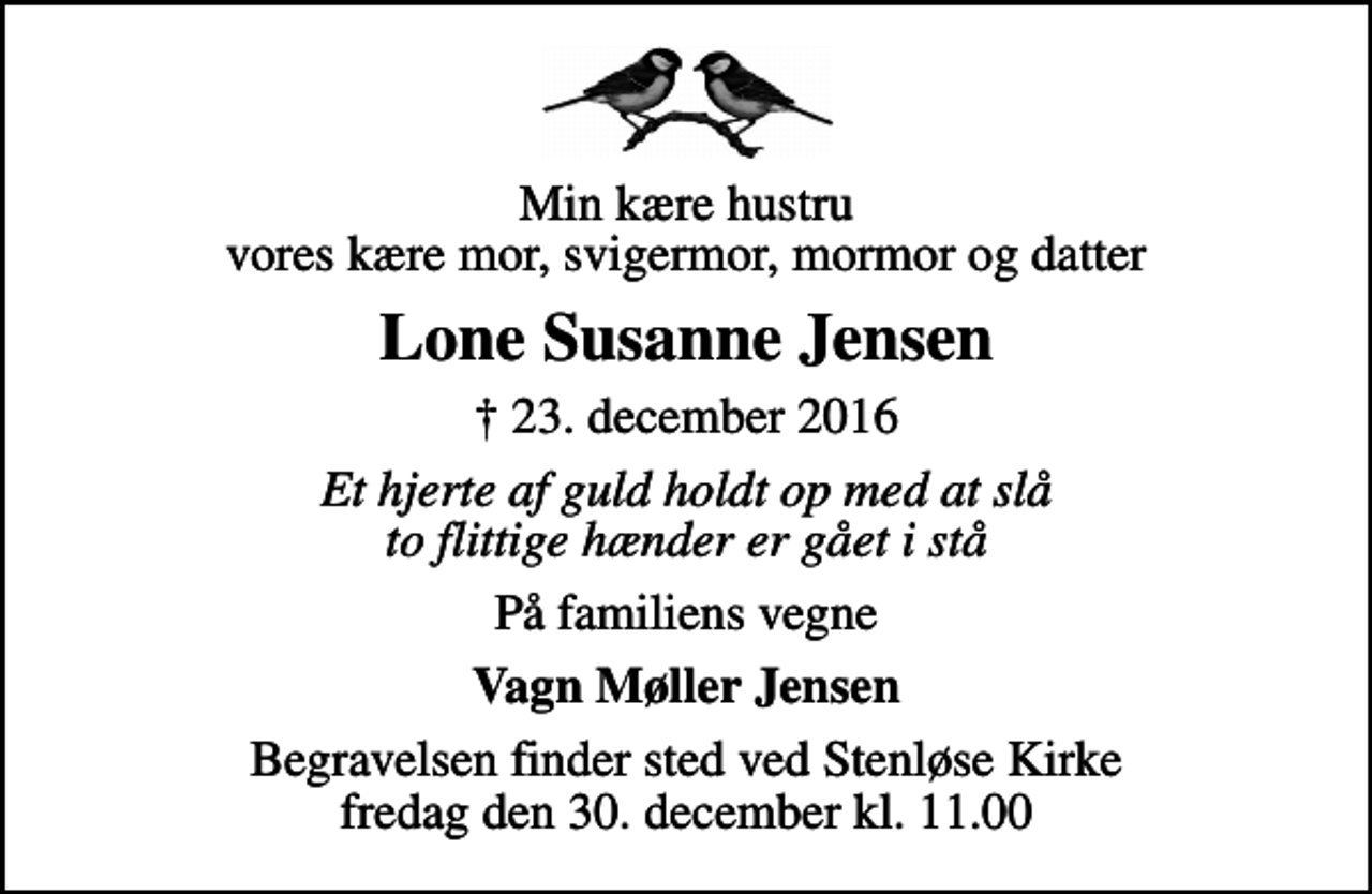 <p>Min kære hustru vores kære mor, svigermor, mormor og datter<br />Lone Susanne Jensen<br />✝ 23. december 2016<br />Et hjerte af guld holdt op med at slå to flittige hænder er gået i stå<br />På familiens vegne<br />Vagn Møller Jensen<br />Begravelsen finder sted ved Stenløse Kirke fredag den 30. december kl. 11.00</p>