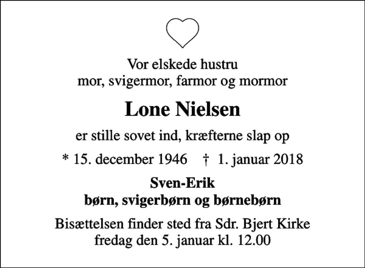 <p>Vor elskede hustru mor, svigermor, farmor og mormor<br />Lone Nielsen<br />er stille sovet ind, kræfterne slap op<br />* 15. december 1946 ✝ 1. januar 2018<br />Sven-Erik børn, svigerbørn og børnebørn<br />Bisættelsen finder sted fra Sdr. Bjert Kirke fredag den 5. januar kl. 12.00</p>