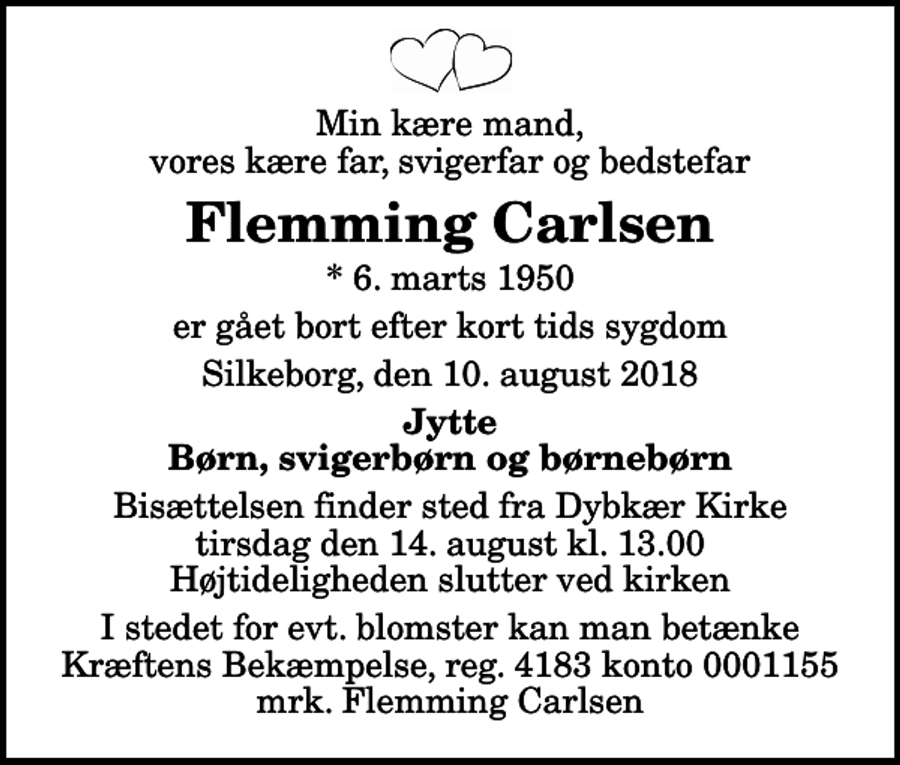 <p>Min kære mand, vores kære far, svigerfar og bedstefar<br />Flemming Carlsen<br />* 6. marts 1950<br />er gået bort efter kort tids sygdom<br />Silkeborg, den 10. august 2018<br />Jytte Børn, svigerbørn og børnebørn<br />Bisættelsen finder sted fra Dybkær Kirke tirsdag den 14. august kl. 13.00 Højtideligheden slutter ved kirken<br />I stedet for evt. blomster kan man betænke<br />Kræftens Bekæmpelse reg.4183konto0001155mrk. Flemming<br />Carlsen</p>