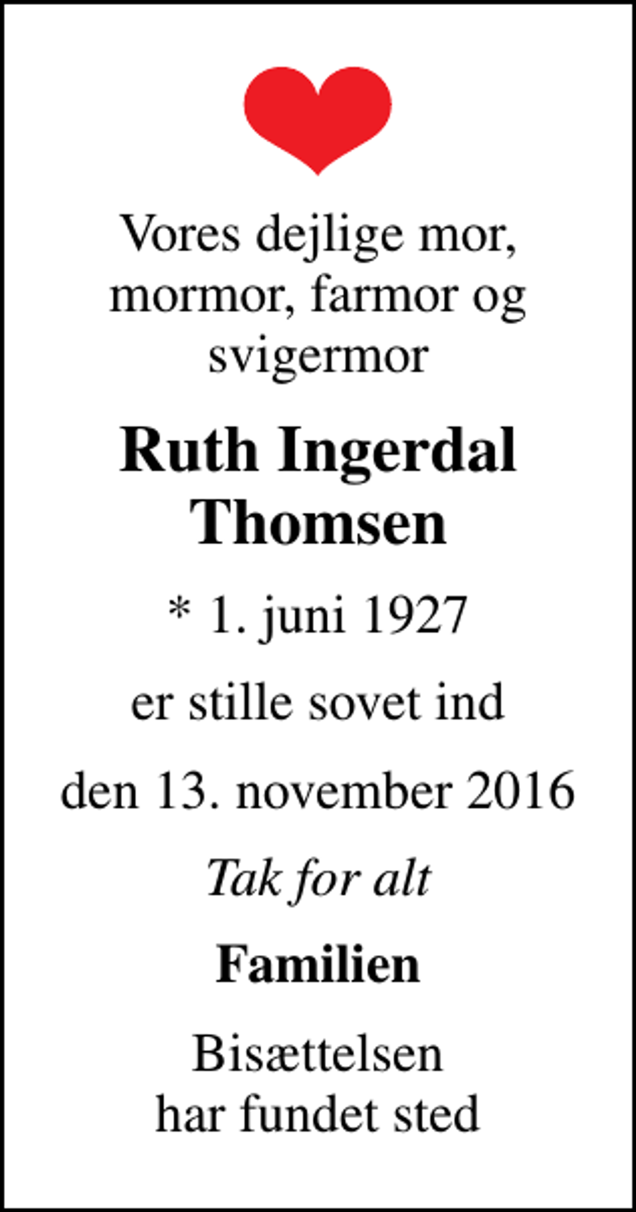 <p>Vores dejlige mor, mormor, farmor og svigermor<br />Ruth Ingerdal Thomsen<br />* 1. juni 1927<br />er stille sovet ind<br />den 13. november 2016<br />Tak for alt<br />Familien<br />Bisættelsen har fundet sted</p>