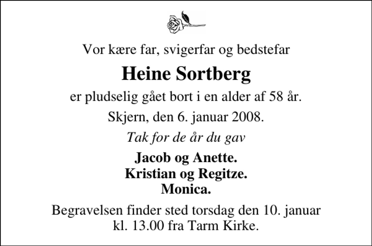 <p>Vor kære far, svigerfar og bedstefar<br />Heine Sortberg<br />er pludselig gået bort i en alder af 58 år.<br />Skjern, den 6. januar 2008.<br />Tak for de år du gav<br />Jacob og Anette. Kristian og Regitze. Monica.<br />Begravelsen finder sted torsdag den 10. januar kl. 13.00 fra Tarm Kirke</p>