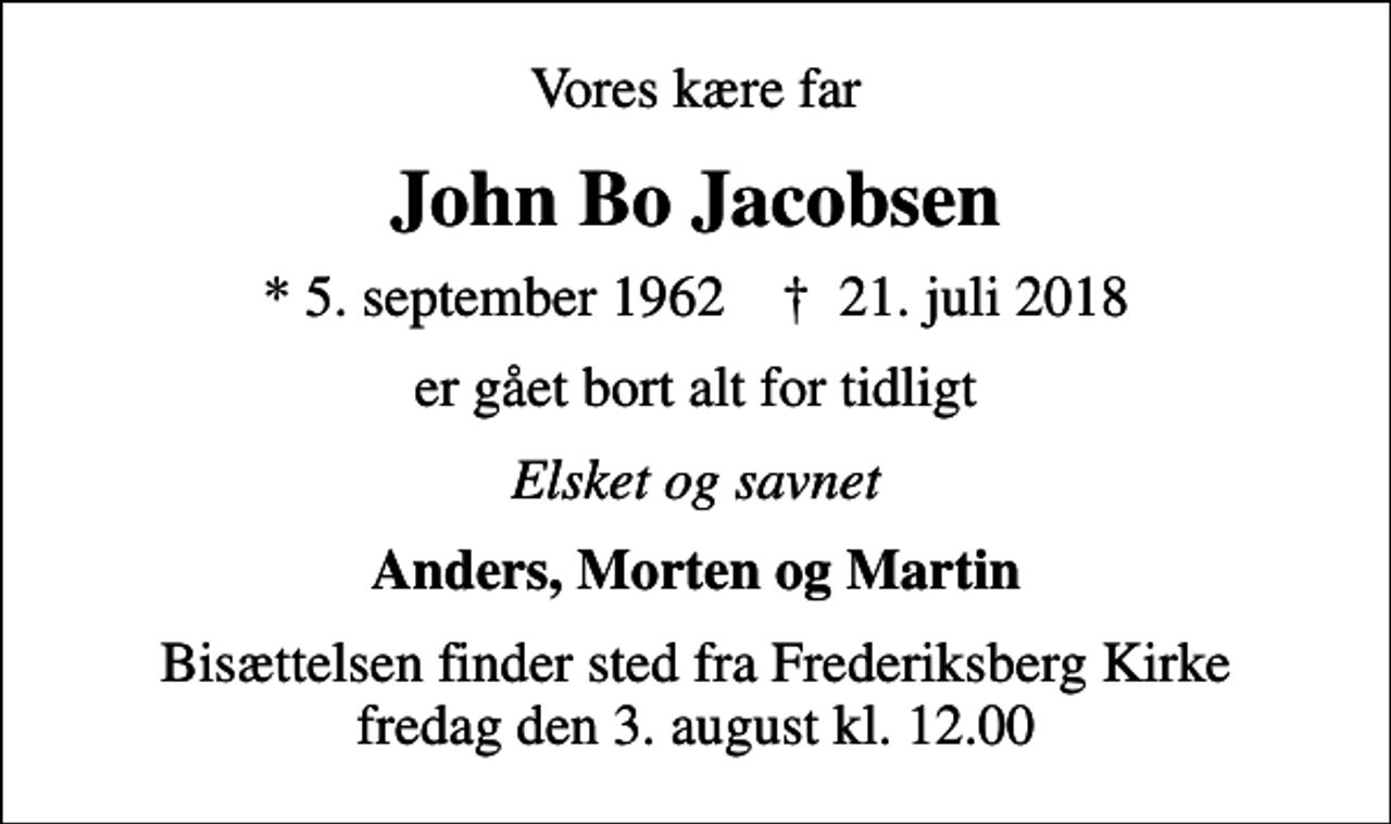 <p>Vores kære far<br />John Bo Jacobsen<br />* 5. september 1962 ✝ 21. juli 2018<br />er gået bort alt for tidligt<br />Elsket og savnet<br />Anders, Morten og Martin<br />Bisættelsen finder sted fra Frederiksberg Kirke fredag den 3. august kl. 12.00</p>