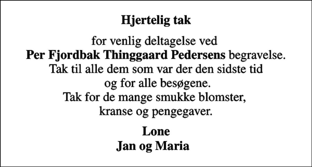 <p>Hjertelig tak<br />for venlig deltagelse ved <em>Per Fjordbak Thinggaard Pedersens</em> begravelse. Tak til alle dem som var der den sidste tid og for alle besøgene. Tak for de mange smukke blomster, kranse og pengegaver.<br />Lone Jan og Maria</p>