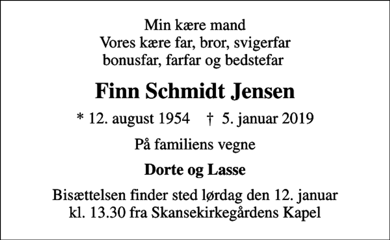 <p>Min kære mand Vores kære far, bror, svigerfar bonusfar, farfar og bedstefar<br />Finn Schmidt Jensen<br />* 12. august 1954 ✝ 5. januar 2019<br />På familiens vegne<br />Dorte og Lasse<br />Bisættelsen finder sted lørdag den 12. januar kl. 13.30 fra Skansekirkegårdens Kapel</p>