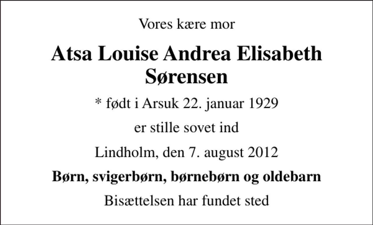 <p>Vores kære mor<br />Atsa Louise Andrea Elisabeth Sørensen<br />* født i Arsuk 22. januar 1929<br />er stille sovet ind<br />Lindholm, den 7. august 2012<br />Børn, svigerbørn, børnebørn og oldebarn<br />Bisættelsen har fundet sted</p>