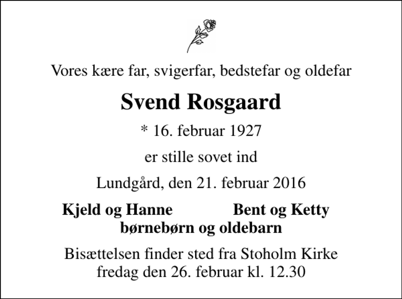 <p>Vores kære far, svigerfar, bedstefar og oldefar<br />Svend Rosgaard<br />* 16. februar 1927<br />er stille sovet ind<br />Lundgård, den 21. februar 2016<br />Kjeld og Hanne<br />Bent og Ketty<br />Bisættelsen finder sted fra Stoholm Kirke fredag den 26. februar kl. 12.30</p>