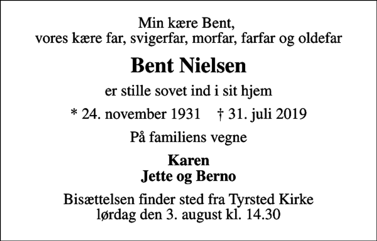 <p>Min kære Bent, vores kære far, svigerfar, morfar, farfar og oldefar<br />Bent Nielsen<br />er stille sovet ind i sit hjem<br />* 24. november 1931 ✝ 31. juli 2019<br />På familiens vegne<br />Karen Jette og Berno<br />Bisættelsen finder sted fra Tyrsted Kirke lørdag den 3. august kl. 14.30</p>