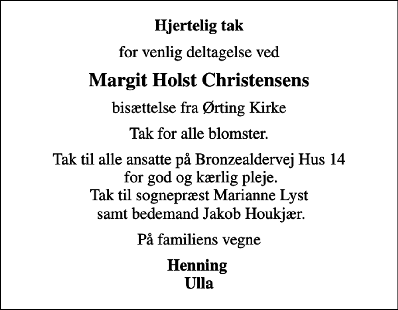 <p>Hjertelig tak<br />for venlig deltagelse ved<br />Margit Holst Christensens<br />bisættelse fra Ørting Kirke<br />Tak for alle blomster.<br />Tak til alle ansatte på Bronzealdervej Hus 14 for god og kærlig pleje. Tak til sognepræst Marianne Lyst samt bedemand Jakob Houkjær.<br />På familiens vegne<br />Henning Ulla</p>