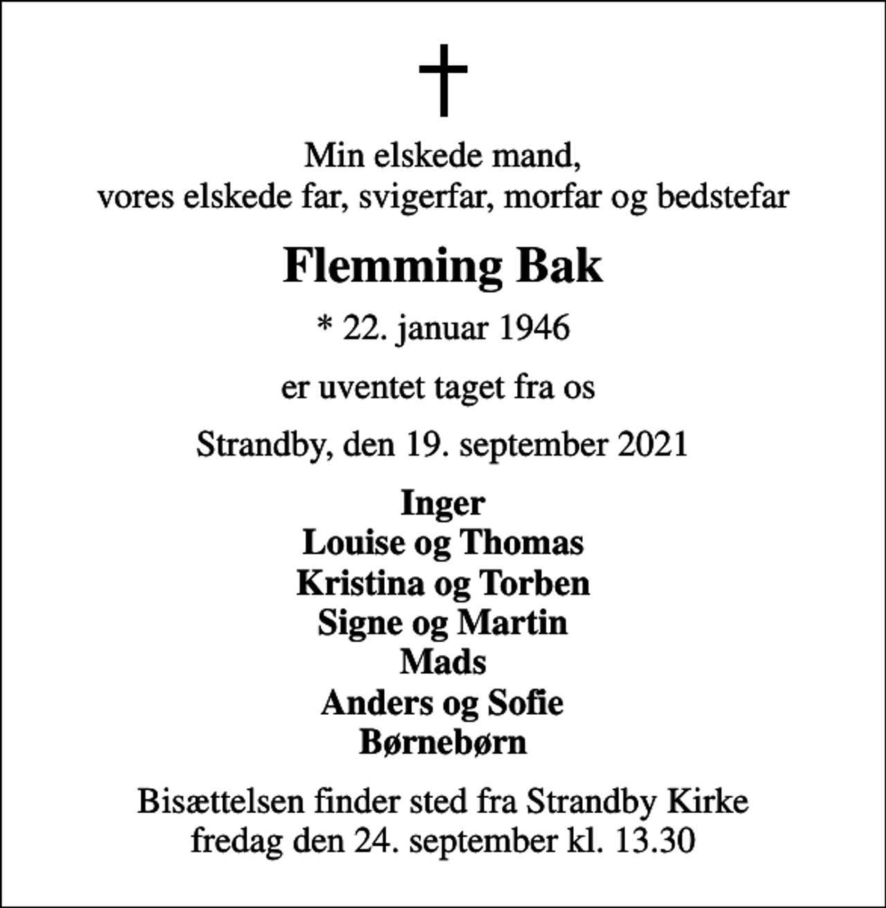 <p>Min elskede mand, vores elskede far, svigerfar, morfar og bedstefar<br />Flemming Bak<br />* 22. januar 1946<br />er uventet taget fra os<br />Strandby, den 19. september 2021<br />Inger Louise og Thomas Kristina og Torben Signe og Martin Mads Anders og Sofie Børnebørn<br />Bisættelsen finder sted fra Strandby Kirke fredag den 24. september kl. 13.30</p>