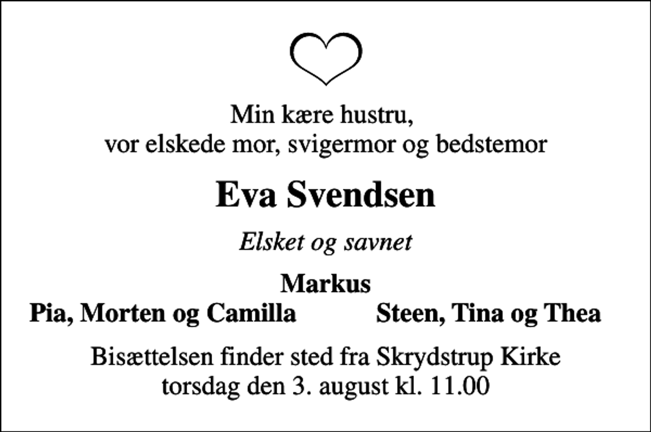 <p>Min kære hustru, vor elskede mor, svigermor og bedstemor<br />Eva Svendsen<br />Elsket og savnet<br />Markus<br />Pia, Morten og Camilla<br />Steen, Tina og Thea<br />Bisættelsen finder sted fra Skrydstrup Kirke torsdag den 3. august kl. 11.00</p>