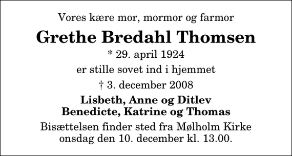 <p>Vores kære mor, mormor og farmor<br />Grethe Bredahl Thomsen<br />* 29. april 1924<br />er stille sovet ind i hjemmet<br />3. december 2008<br />Lisbeth, Anne og Ditlev Benedicte, Katrine og Thomas<br />Bisættelsen finder sted fra Mølholm Kirke onsdag den 10. december kl. 13.00</p>