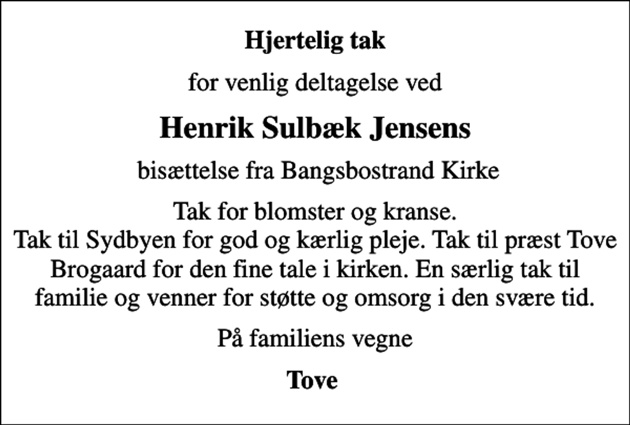 <p>Hjertelig tak<br />for venlig deltagelse ved<br />Henrik Sulbæk Jensens<br />bisættelse fra Bangsbostrand Kirke<br />Tak for blomster og kranse. Tak til Sydbyen for god og kærlig pleje. Tak til præst Tove Brogaard for den fine tale i kirken. En særlig tak til familie og venner for støtte og omsorg i den svære tid.<br />På familiens vegne<br />Tove</p>
