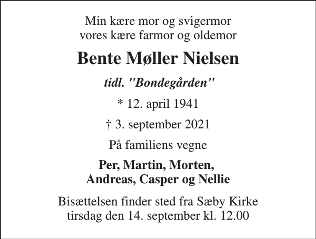 <p>Min kære mor og svigermor vores kære farmor og oldemor<br />Bente Møller Nielsen<br />tidl. "Bondegården"<br />*​ 12. april 1941<br />✝​ 3. september 2021​<br />På familiens vegne<br />Per, Martin, Morten, Andreas, Casper og Nellie<br />Bisættelsen finder sted fra Sæby Kirke tirsdag den 14. september kl. 12.00</p>