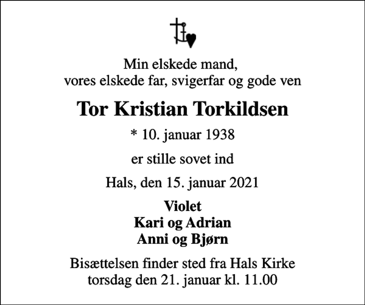 <p>Min elskede mand, vores elskede far, svigerfar og gode ven<br />Tor Kristian Torkildsen<br />* 10. januar 1938<br />er stille sovet ind<br />Hals, den 15. januar 2021<br />Violet Kari og Adrian Anni og Bjørn<br />Bisættelsen finder sted fra Hals Kirke torsdag den 21. januar kl. 11.00</p>