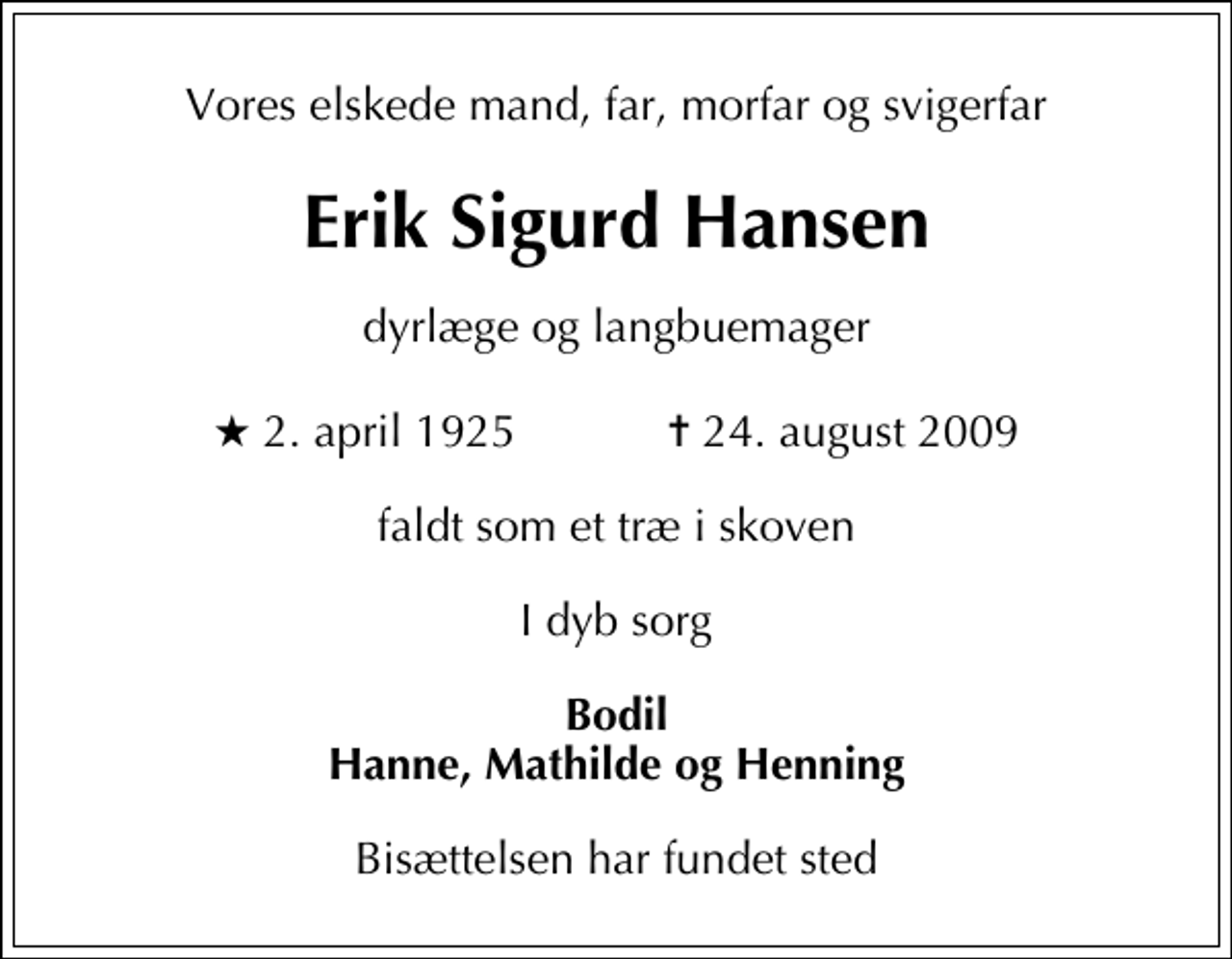 <p>Vores elskede mand, far, morfar og svigerfar<br />Erik Sigurd Hansen<br />Dyrlæge og Langbuemager<br />* 2. april 1925 ✝ 24. august 2009<br />faldt som et træ i skoven<br />I dyb sorg<br />Bodil Hanne, Mathilde og Henning<br />Bisættelsen har fundet sted</p>