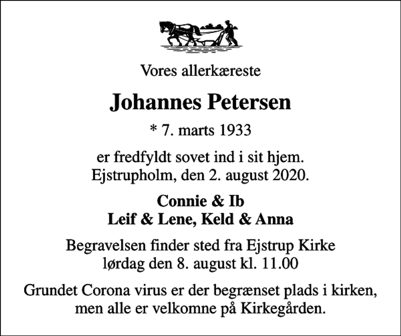 <p>Vores allerkæreste<br />Johannes Petersen<br />* 7. marts 1933<br />er fredfyldt sovet ind i sit hjem. Ejstrupholm, den 2. august 2020.<br />Connie &amp; Ib Leif &amp; Lene, Keld &amp; Anna<br />Begravelsen finder sted fra Ejstrup Kirke lørdag den 8. august kl. 11.00<br />Grundet Corona virus er der begrænset plads i kirken, men alle er velkomne på Kirkegården.</p>